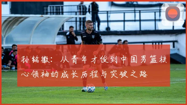 孙铭徽：从青年才俊到中国男篮核心领袖的成长历程与突破之路