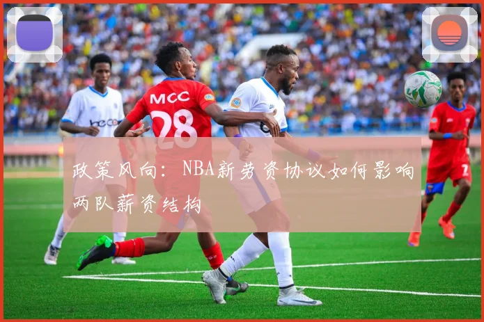 政策风向：NBA新劳资协议如何影响两队薪资结构