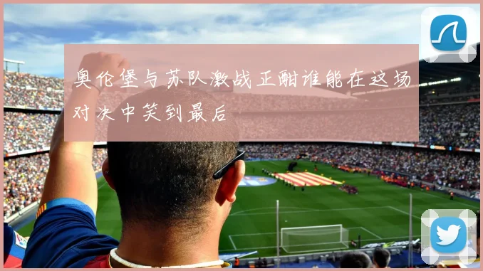 奥伦堡与苏队激战正酣谁能在这场对决中笑到最后
