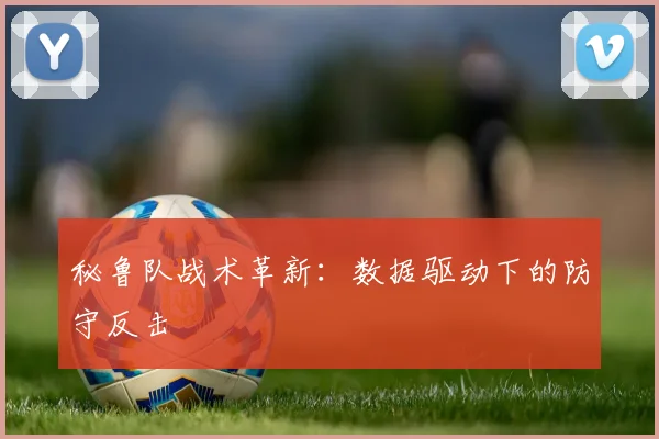秘鲁队战术革新：数据驱动下的防守反击