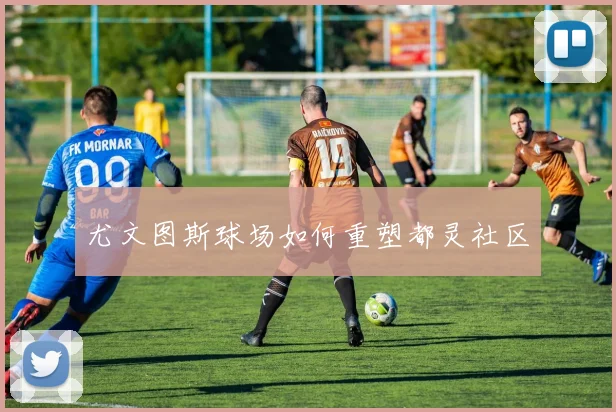 尤文图斯球场如何重塑都灵社区