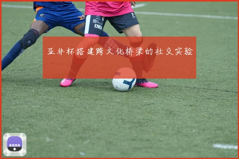 亚非杯搭建跨文化桥梁的社交实验