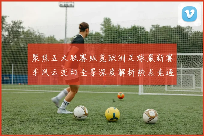 聚焦五大联赛纵览欧洲足球最新赛季风云变幻全景深度解析热点竞逐