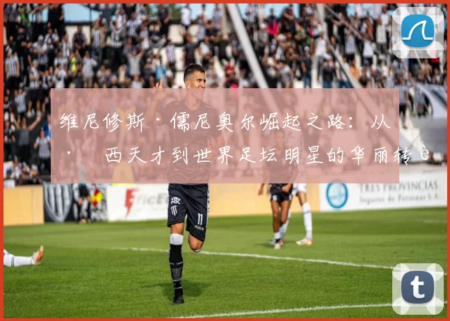 维尼修斯·儒尼奥尔崛起之路：从巴西天才到世界足坛明星的华丽转身