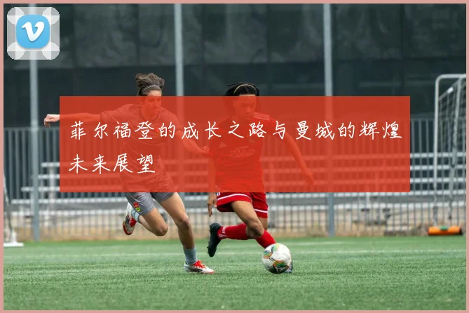 菲尔福登的成长之路与曼城的辉煌未来展望